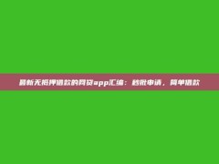 最新无抵押借款的网贷app汇编：秒批申请，简单借款