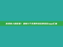 高负债人群救星！最新5个无条件放款的贷款app汇编