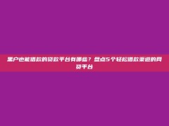 黑户也能借款的贷款平台有哪些？盘点5个轻松借款渠道的网贷平台