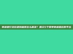 申请银行贷款遇到麻烦怎么解决？展示5个简单申请借款的平台