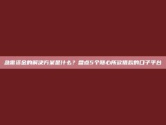 急需资金的解决方案是什么？盘点5个随心所欲借款的口子平台