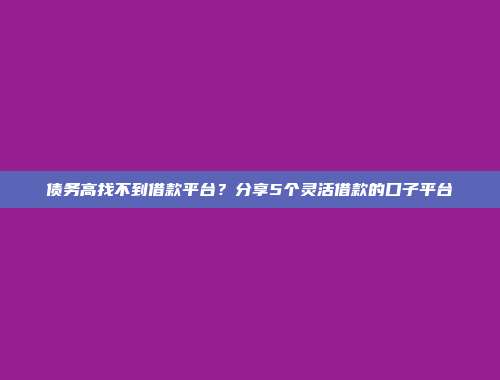 债务高找不到借款平台？分享5个灵活借款的口子平台