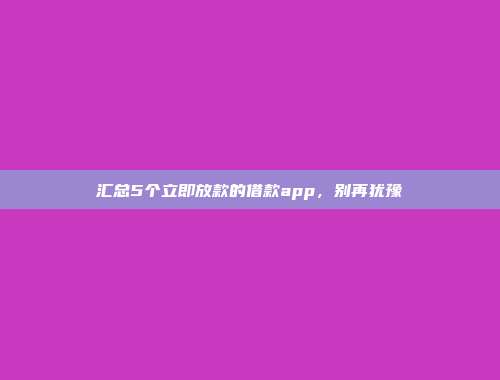 汇总5个立即放款的借款app，别再犹豫