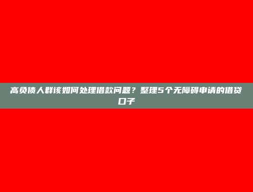 高负债人群该如何处理借款问题？整理5个无障碍申请的借贷口子