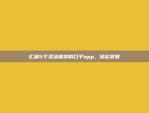 汇编5个灵活借贷的口子app，轻松掌握