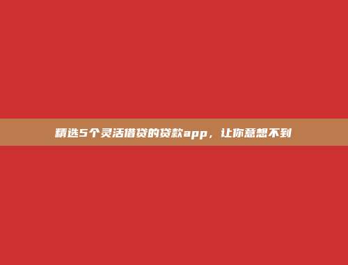 精选5个灵活借贷的贷款app，让你意想不到