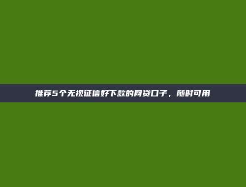 推荐5个无视征信好下款的网贷口子，随时可用