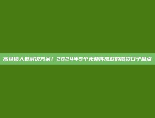 高负债人群解决方案！2024年5个无条件放款的借贷口子盘点