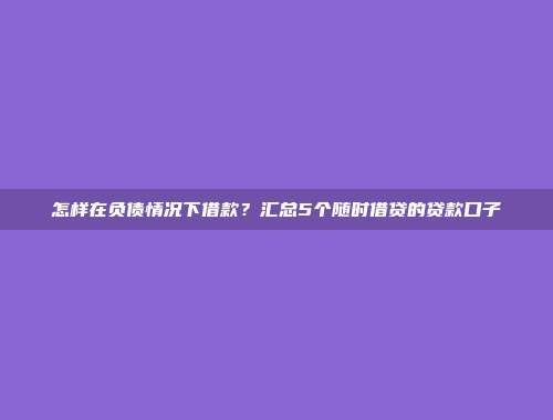 怎样在负债情况下借款？汇总5个随时借贷的贷款口子