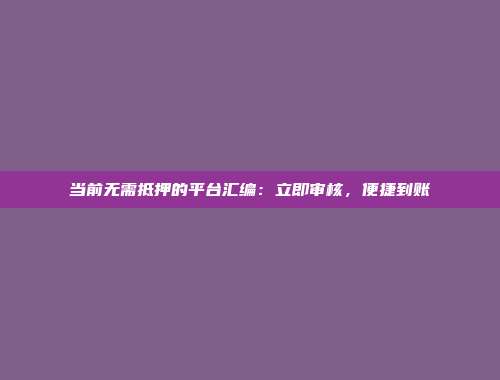 当前无需抵押的平台汇编：立即审核，便捷到账